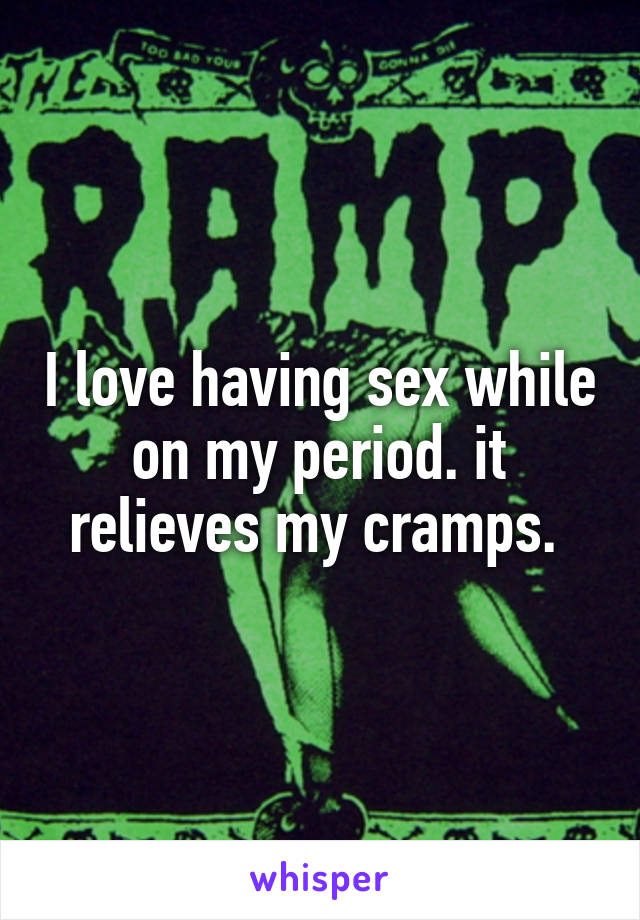 I love having sex while on my period. it relieves my cramps. 