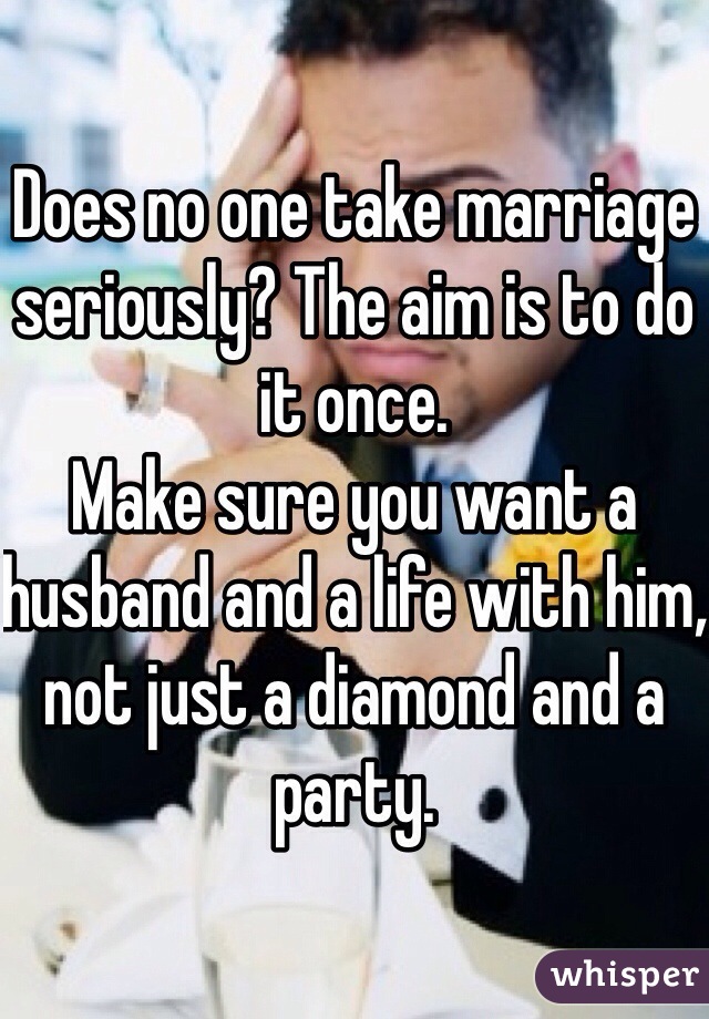 Does no one take marriage seriously? The aim is to do it once. 
Make sure you want a husband and a life with him, not just a diamond and a party. 