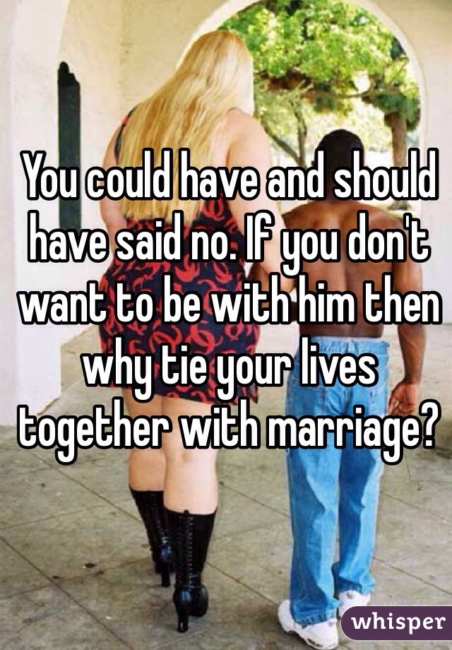 You could have and should have said no. If you don't want to be with him then why tie your lives together with marriage?