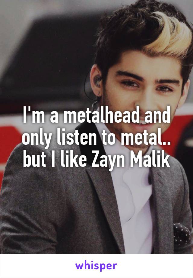 I'm a metalhead and only listen to metal.. but I like Zayn Malik