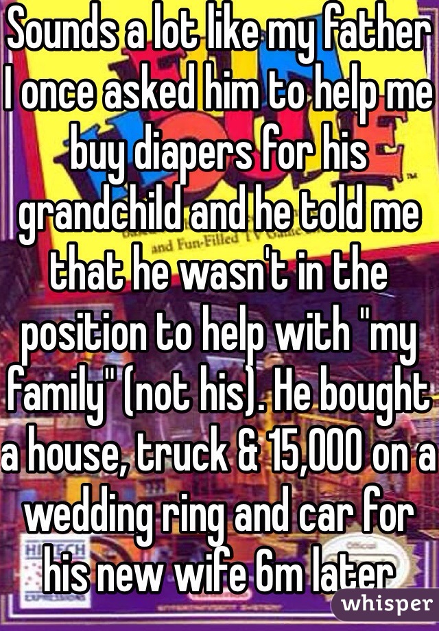 Sounds a lot like my father
I once asked him to help me buy diapers for his grandchild and he told me that he wasn't in the position to help with "my family" (not his). He bought a house, truck & 15,000 on a wedding ring and car for his new wife 6m later