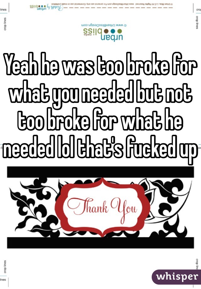 Yeah he was too broke for what you needed but not too broke for what he needed lol that's fucked up