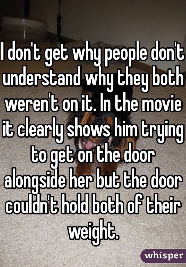 I don't get why people don't understand why they both weren't on it. In the movie it clearly shows him trying to get on the door alongside her but the door couldn't hold both of their weight.