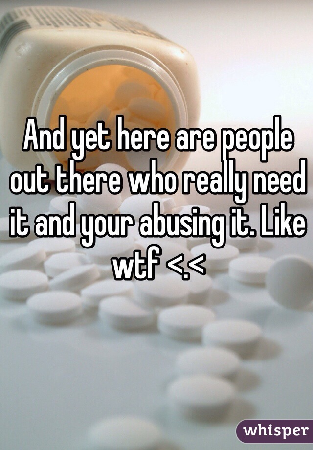 And yet here are people out there who really need it and your abusing it. Like wtf <.<