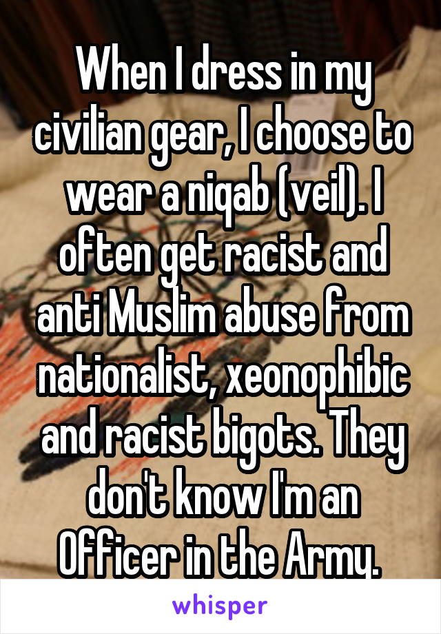 When I dress in my civilian gear, I choose to wear a niqab (veil). I often get racist and anti Muslim abuse from nationalist, xeonophibic and racist bigots. They don't know I'm an Officer in the Army. 