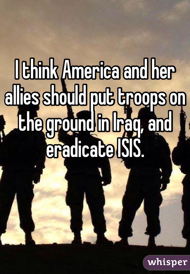 I think America and her allies should put troops on the ground in Iraq, and eradicate ISIS. 
