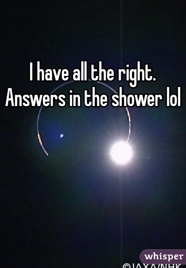 I have all the right. Answers in the shower lol 