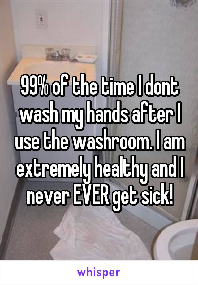 99% of the time I dont wash my hands after I use the washroom. I am extremely healthy and I never EVER get sick!