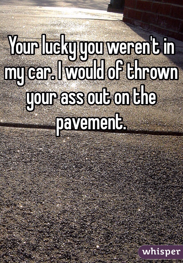 Your lucky you weren't in my car. I would of thrown your ass out on the pavement.  