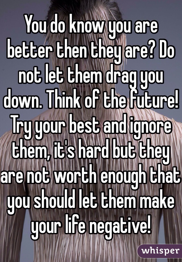 You do know you are better then they are? Do not let them drag you down. Think of the future! Try your best and ignore them, it's hard but they are not worth enough that you should let them make your life negative!  