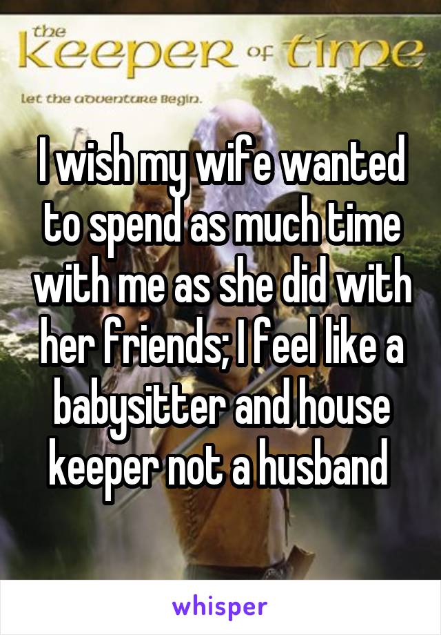 I wish my wife wanted to spend as much time with me as she did with her friends; I feel like a babysitter and house keeper not a husband 