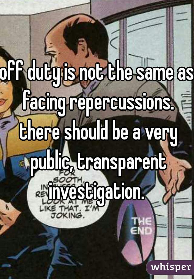 off duty is not the same as facing repercussions. there should be a very public, transparent investigation. 