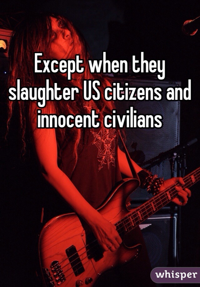 Except when they slaughter US citizens and innocent civilians