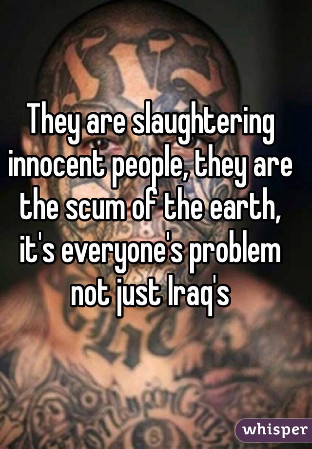 They are slaughtering innocent people, they are the scum of the earth, it's everyone's problem not just Iraq's  