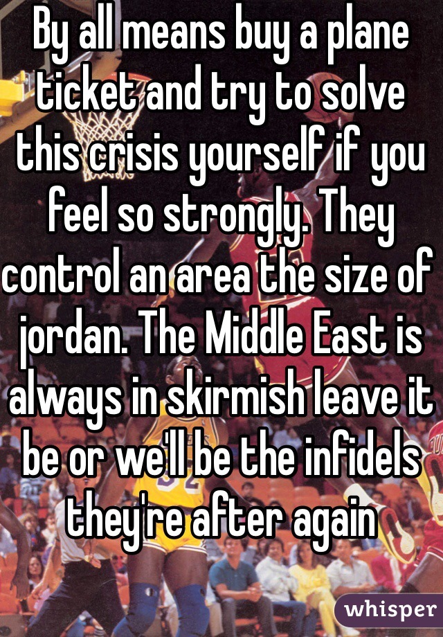 By all means buy a plane ticket and try to solve this crisis yourself if you feel so strongly. They control an area the size of jordan. The Middle East is always in skirmish leave it be or we'll be the infidels they're after again