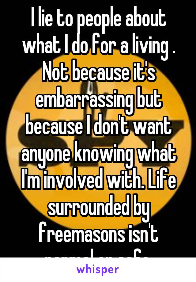 I lie to people about what I do for a living . Not because it's embarrassing but because I don't want anyone knowing what I'm involved with. Life surrounded by freemasons isn't normal or safe.