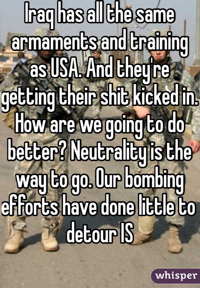 Iraq has all the same armaments and training as USA. And they're getting their shit kicked in. How are we going to do better? Neutrality is the way to go. Our bombing efforts have done little to detour IS 