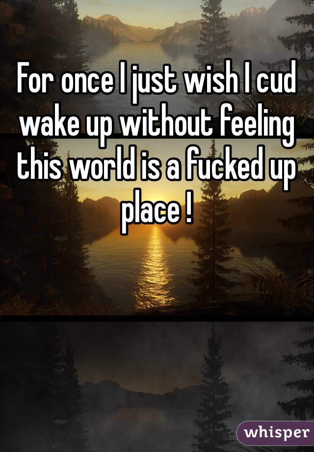 For once I just wish I cud wake up without feeling this world is a fucked up place ! 
