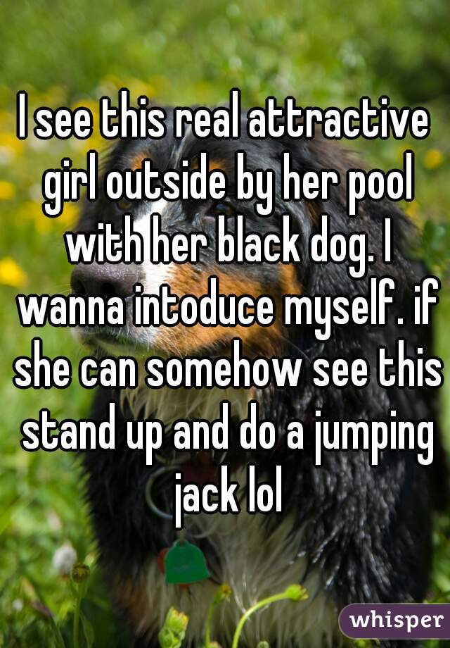 I see this real attractive girl outside by her pool with her black dog. I wanna intoduce myself. if she can somehow see this stand up and do a jumping jack lol