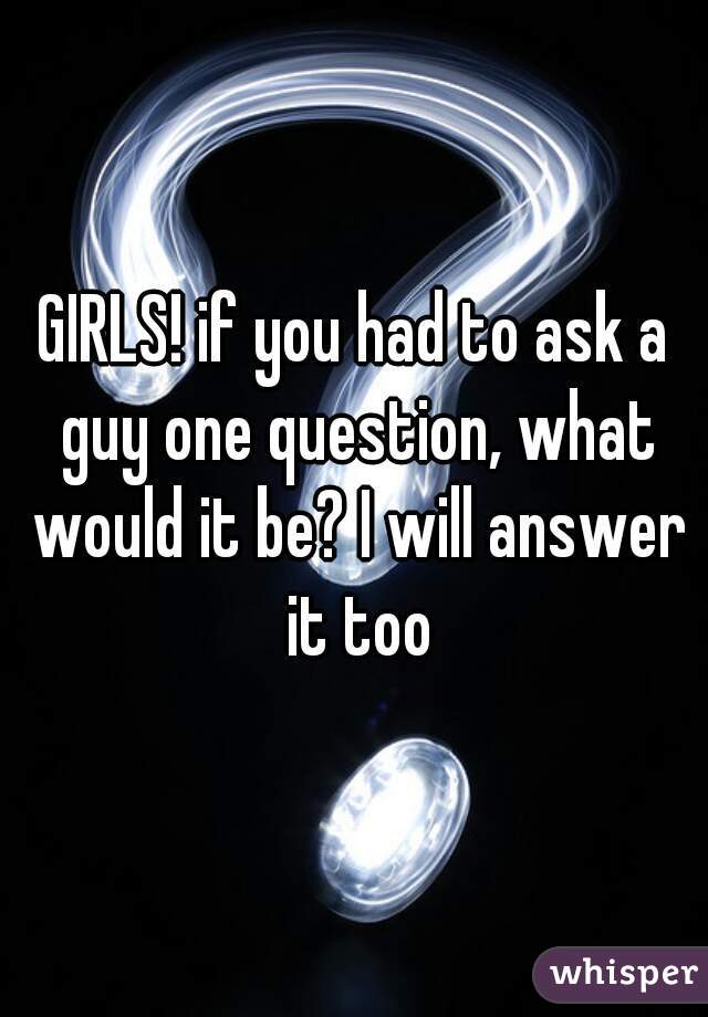 GIRLS! if you had to ask a guy one question, what would it be? I will answer it too