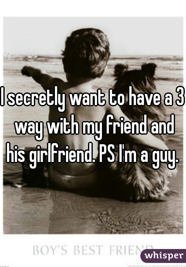I secretly want to have a 3 way with my friend and his girlfriend. PS I'm a guy. 