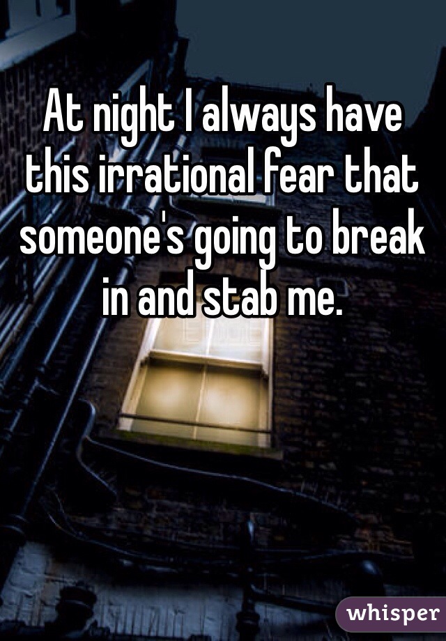 At night I always have this irrational fear that someone's going to break in and stab me. 