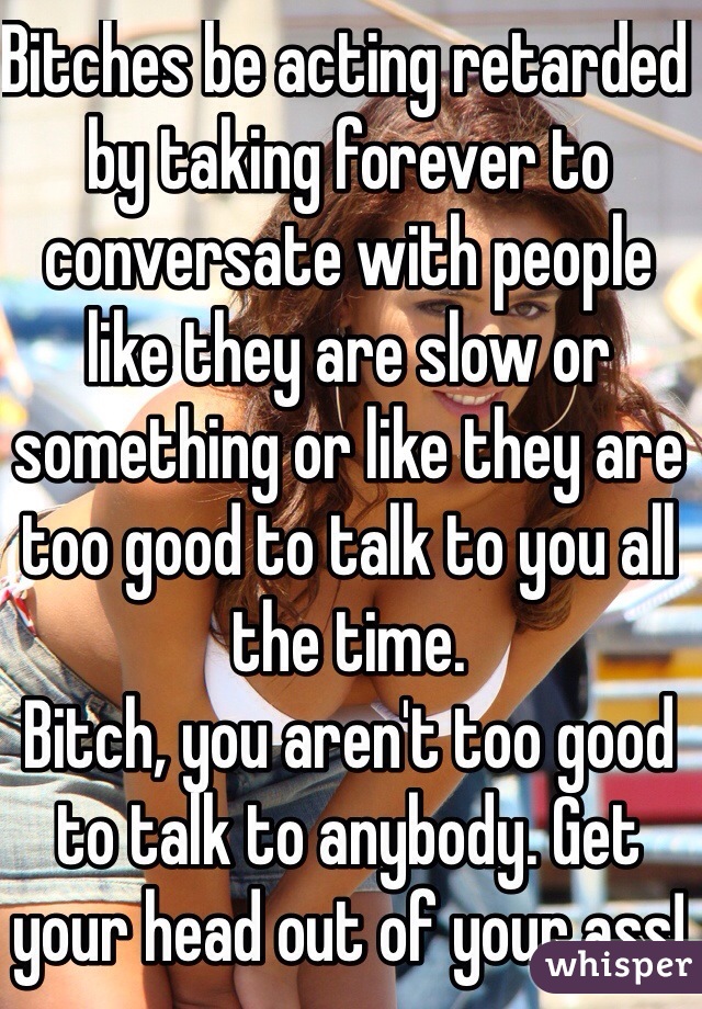 Bitches be acting retarded by taking forever to conversate with people like they are slow or something or like they are too good to talk to you all the time.
Bitch, you aren't too good to talk to anybody. Get your head out of your ass!