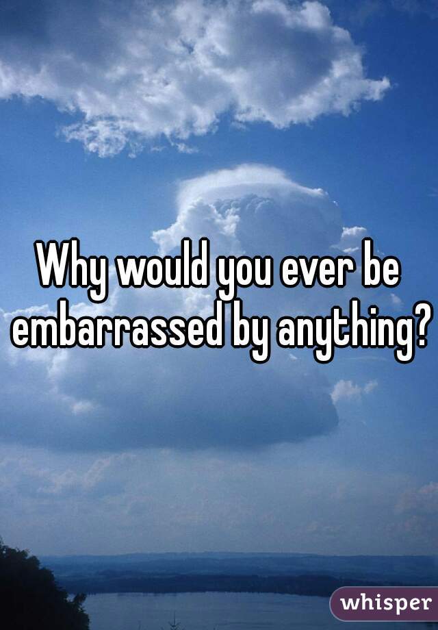 Why would you ever be embarrassed by anything?