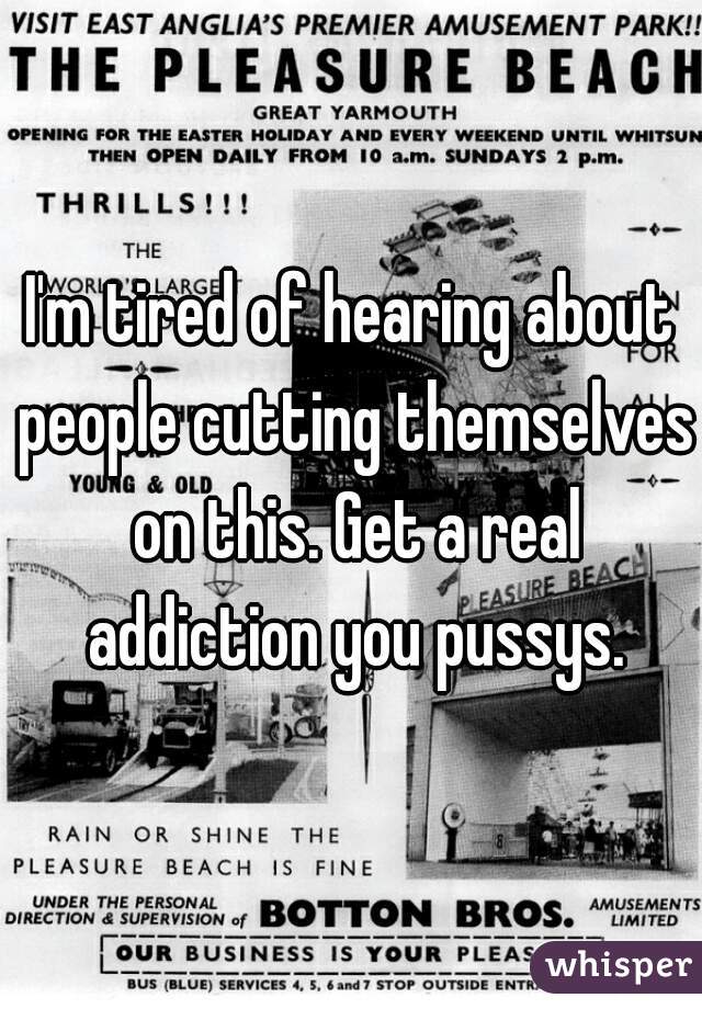 I'm tired of hearing about people cutting themselves on this. Get a real addiction you pussys.