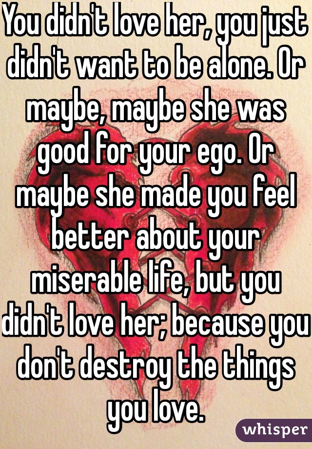 You didn't love her, you just didn't want to be alone. Or maybe, maybe she was good for your ego. Or maybe she made you feel better about your miserable life, but you didn't love her; because you don't destroy the things you love.