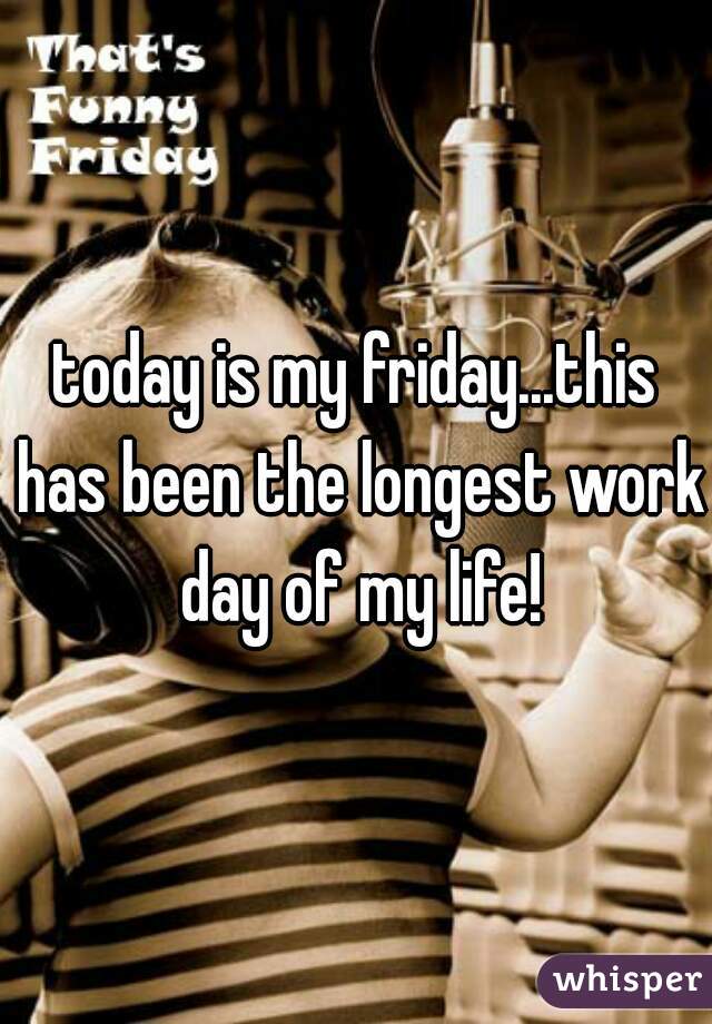 today is my friday...this has been the longest work day of my life!