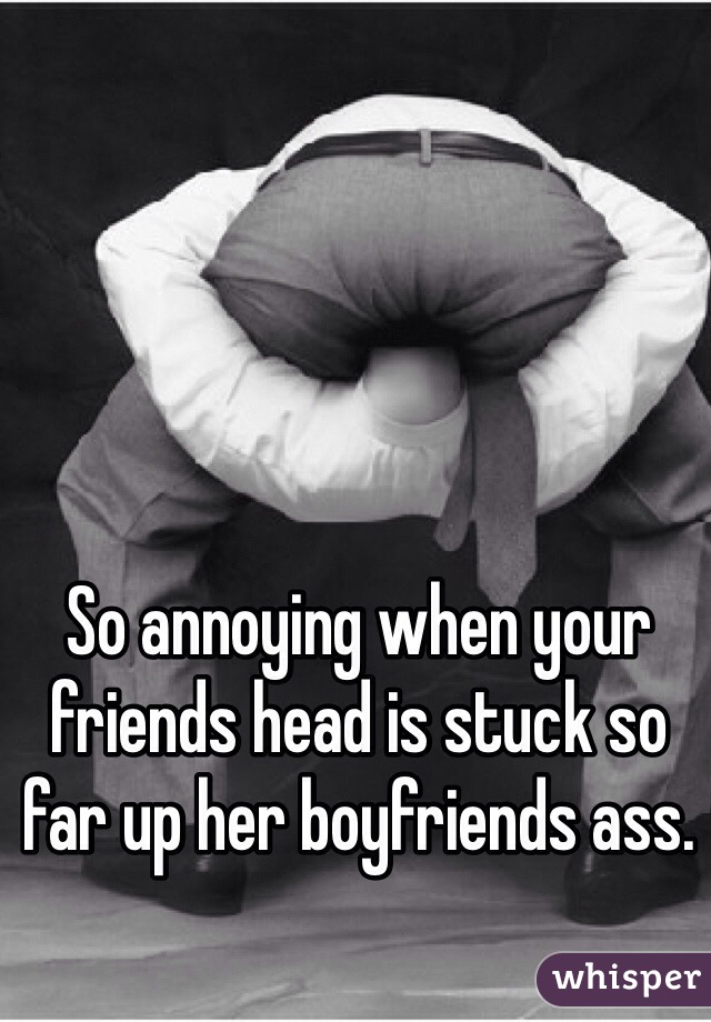 So annoying when your friends head is stuck so far up her boyfriends ass. 