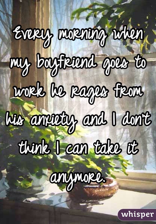 Every morning when my boyfriend goes to work he rages from his anxiety and I don't think I can take it anymore. 