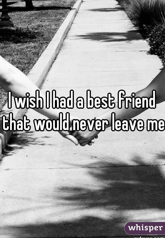 I wish I had a best friend that would never leave me 