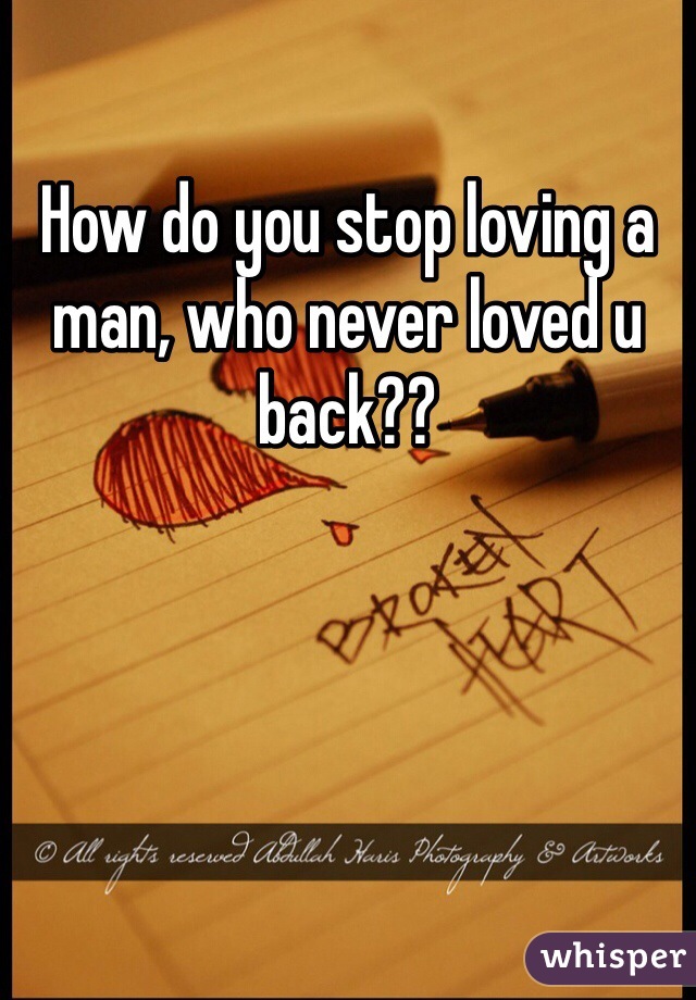 How do you stop loving a man, who never loved u back?? 