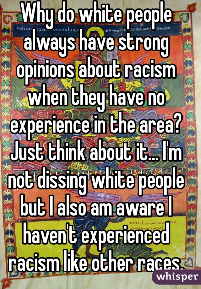 Why do white people always have strong opinions about racism when they have no experience in the area? 
Just think about it... I'm not dissing white people but I also am aware I haven't experienced racism like other races.
(I'm white)