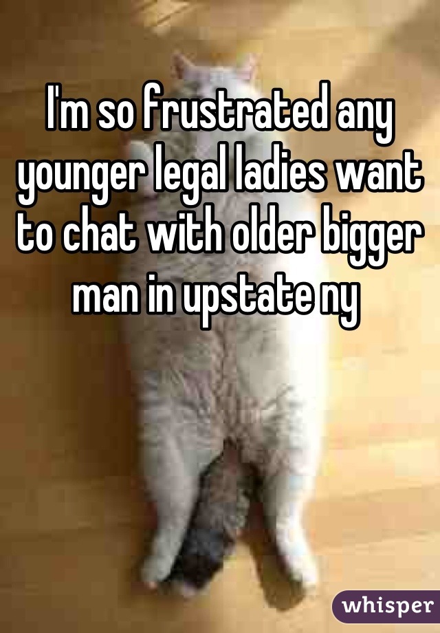 I'm so frustrated any younger legal ladies want to chat with older bigger man in upstate ny 