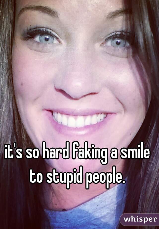 it's so hard faking a smile to stupid people. 