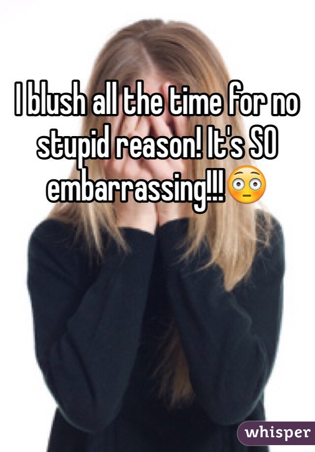 I blush all the time for no stupid reason! It's SO embarrassing!!!😳