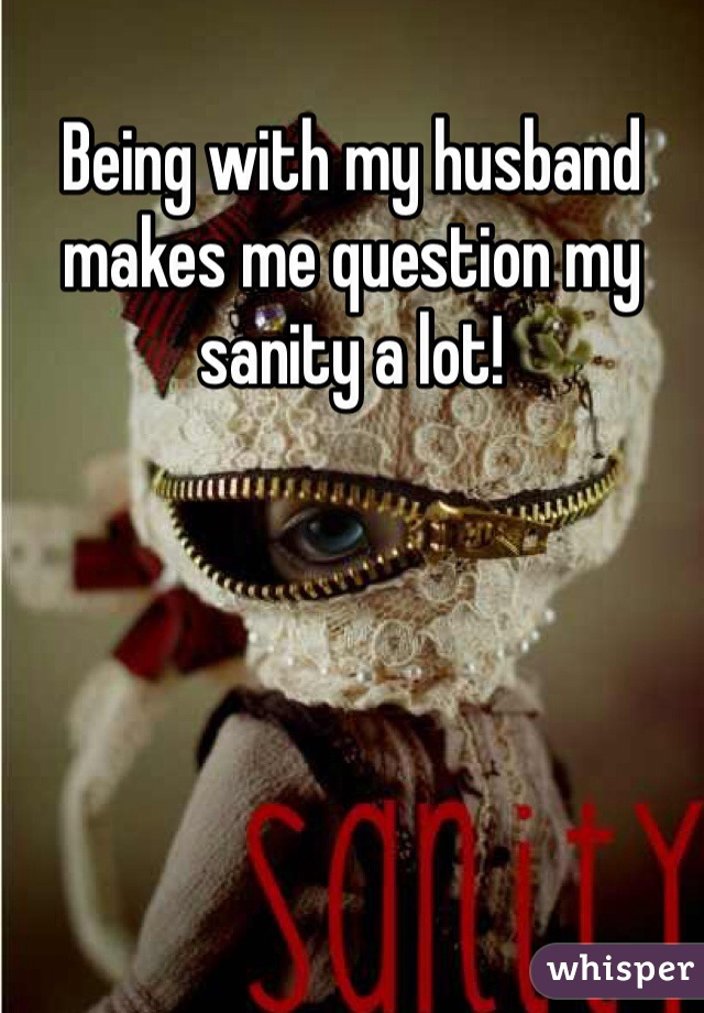 Being with my husband makes me question my sanity a lot! 