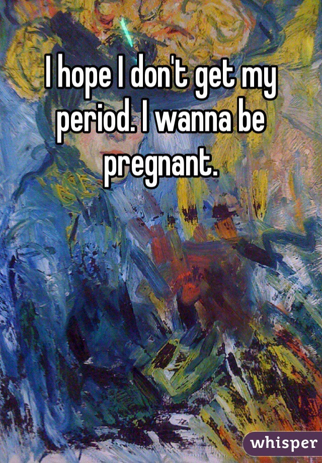 I hope I don't get my period. I wanna be pregnant. 
