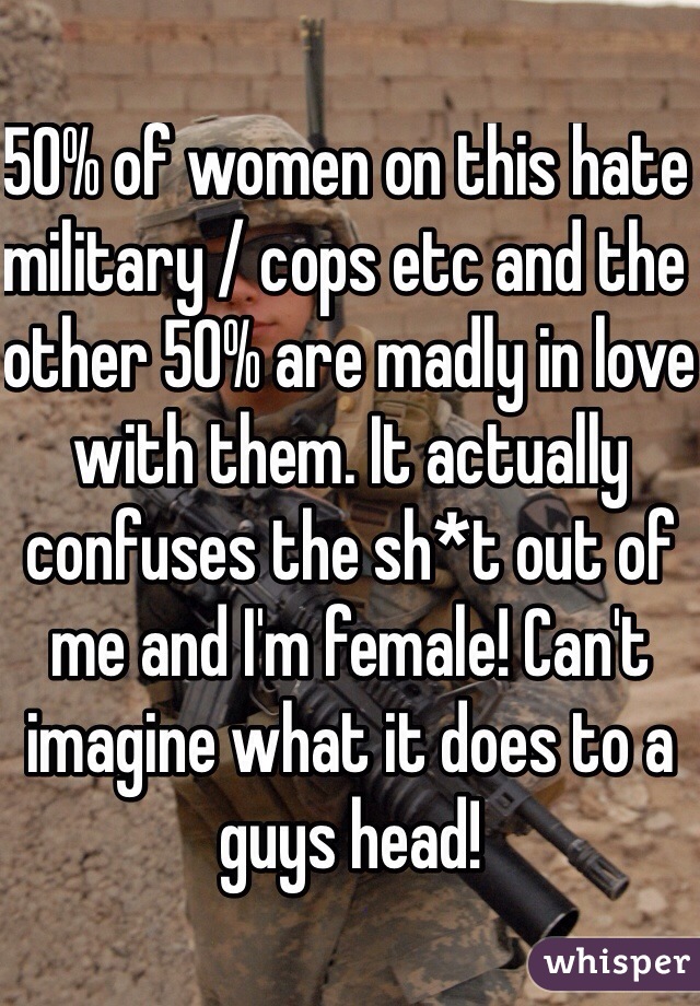 50% of women on this hate military / cops etc and the other 50% are madly in love with them. It actually confuses the sh*t out of me and I'm female! Can't imagine what it does to a guys head! 