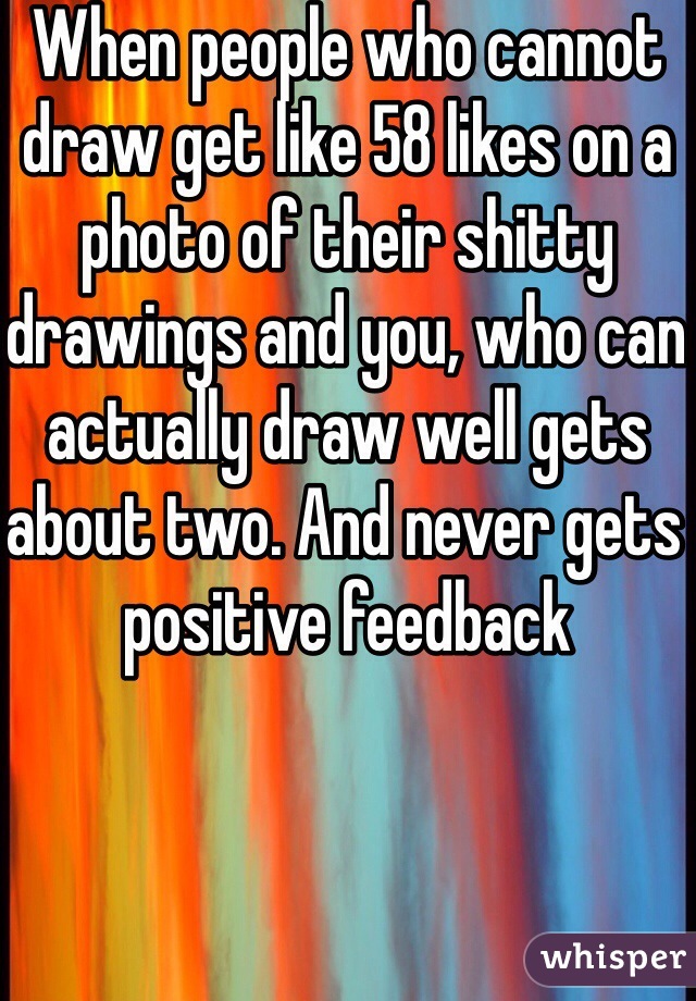 When people who cannot draw get like 58 likes on a photo of their shitty drawings and you, who can actually draw well gets about two. And never gets positive feedback 