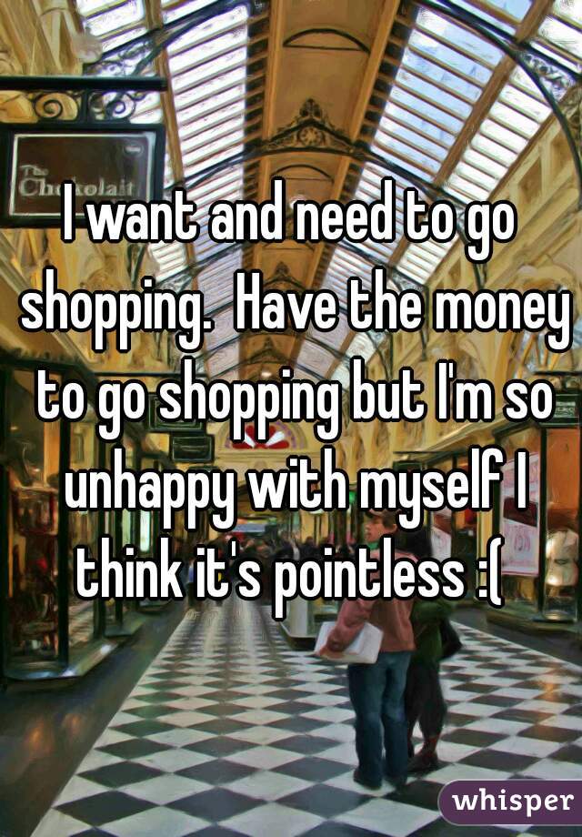 I want and need to go shopping.  Have the money to go shopping but I'm so unhappy with myself I think it's pointless :( 