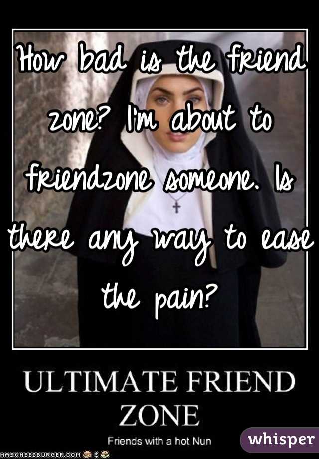 How bad is the friend zone? I'm about to friendzone someone. Is there any way to ease the pain?