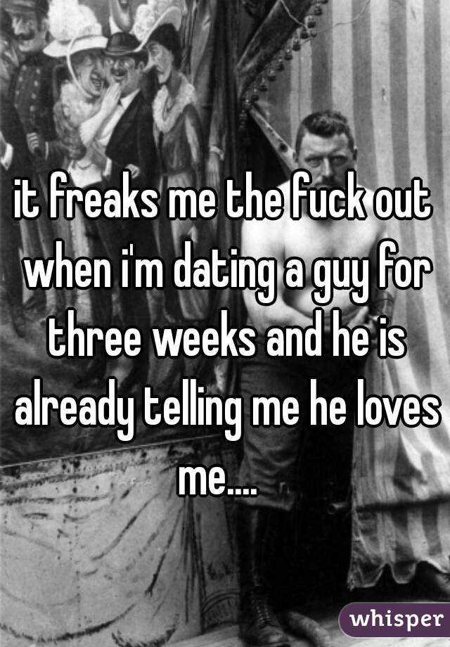 it freaks me the fuck out when i'm dating a guy for three weeks and he is already telling me he loves me....  