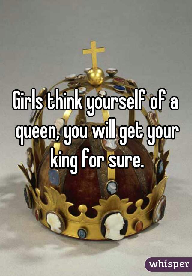 Girls think yourself of a queen, you will get your king for sure.