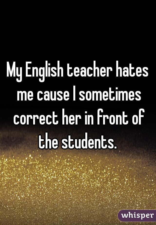 My English teacher hates me cause I sometimes correct her in front of the students. 