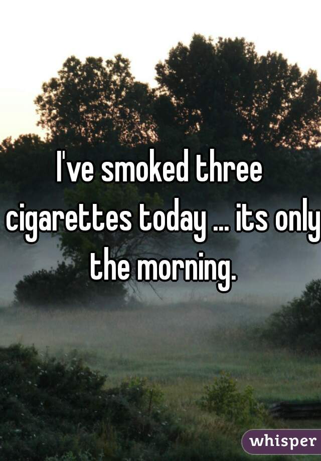 I've smoked three cigarettes today ... its only the morning.