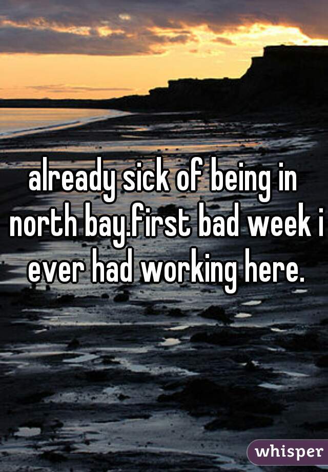 already sick of being in north bay.first bad week i ever had working here.